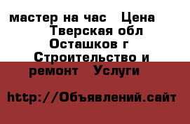 мастер на час › Цена ­ 100 - Тверская обл., Осташков г. Строительство и ремонт » Услуги   